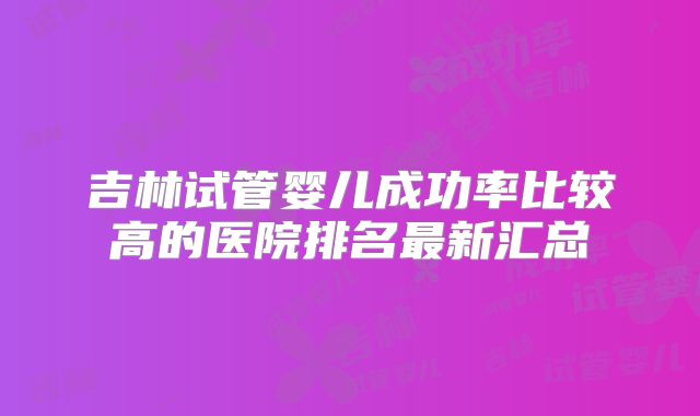 吉林试管婴儿成功率比较高的医院排名最新汇总