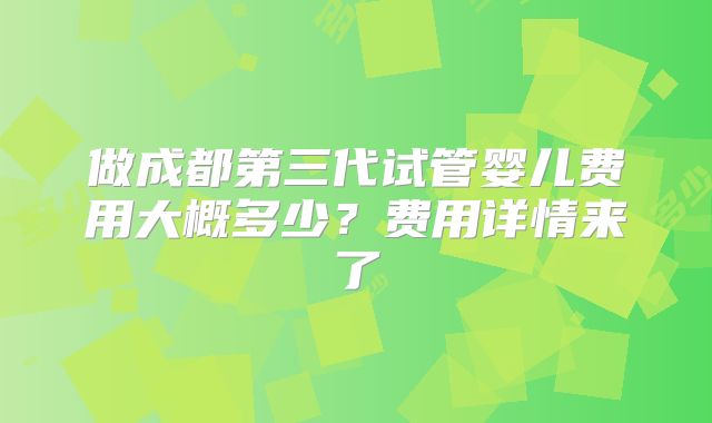 做成都第三代试管婴儿费用大概多少？费用详情来了