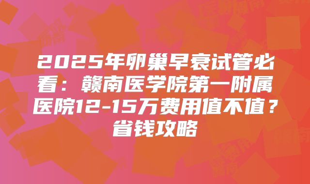 2025年卵巢早衰试管必看：赣南医学院第一附属医院12-15万费用值不值？省钱攻略
