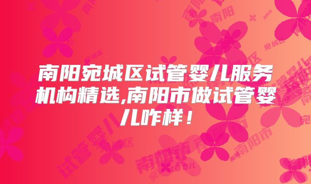 南阳宛城区试管婴儿服务机构精选,南阳市做试管婴儿咋样！