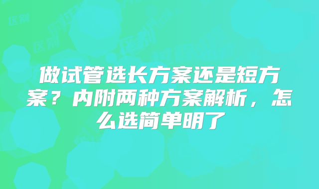 做试管选长方案还是短方案？内附两种方案解析，怎么选简单明了