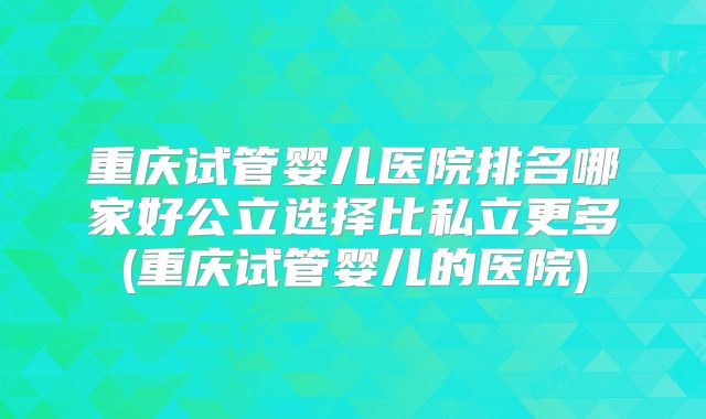 重庆试管婴儿医院排名哪家好公立选择比私立更多(重庆试管婴儿的医院)