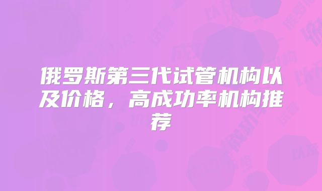 俄罗斯第三代试管机构以及价格，高成功率机构推荐