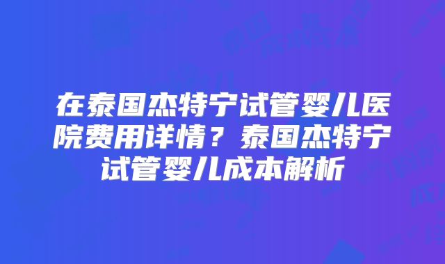在泰国杰特宁试管婴儿医院费用详情？泰国杰特宁试管婴儿成本解析