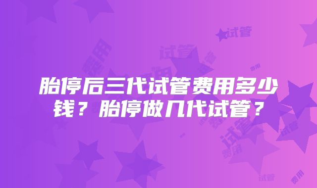 胎停后三代试管费用多少钱？胎停做几代试管？