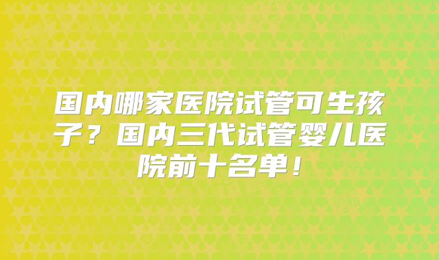 国内哪家医院试管可生孩子?国内三代试管婴儿医院前十名单!
