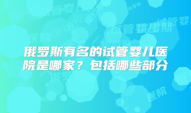 俄罗斯有名的试管婴儿医院是哪家？包括哪些部分