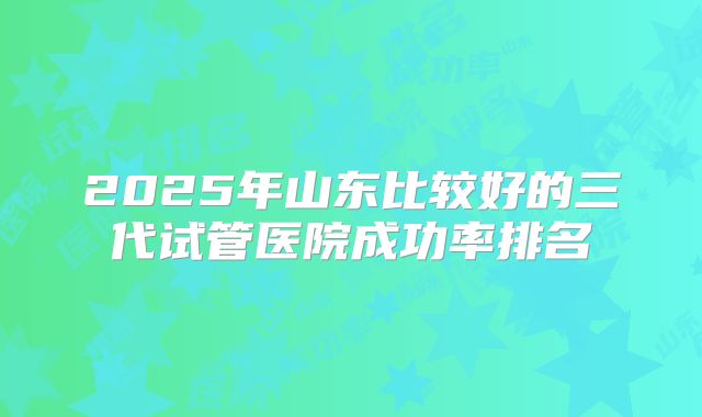 2025年山东比较好的三代试管医院成功率排名