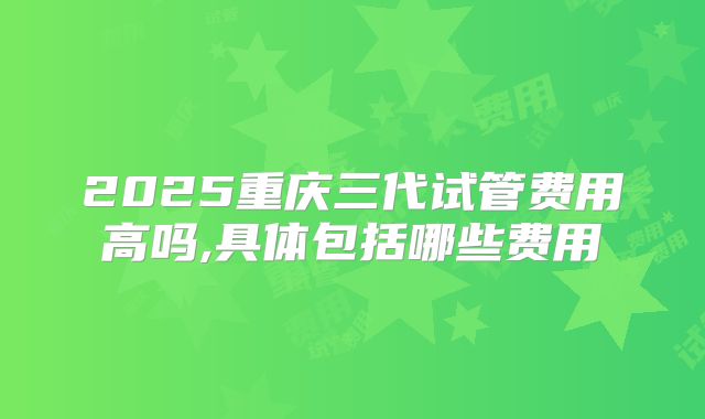 2025重庆三代试管费用高吗,具体包括哪些费用