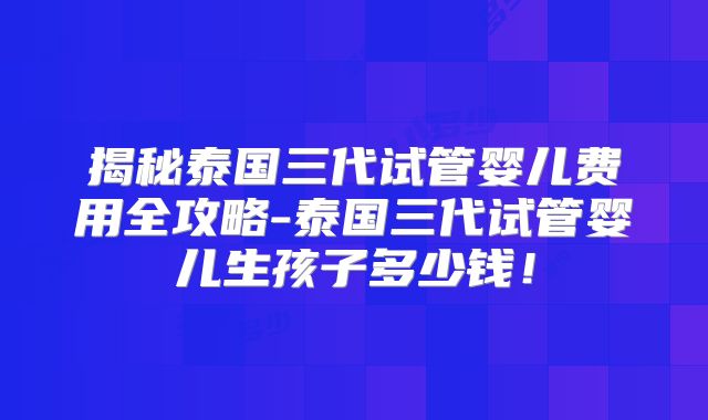 揭秘泰国三代试管婴儿费用全攻略-泰国三代试管婴儿生孩子多少钱!