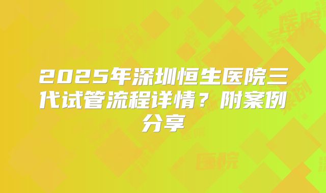 2025年深圳恒生医院三代试管流程详情？附案例分享