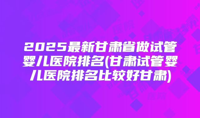 2025最新甘肃省做试管婴儿医院排名(甘肃试管婴儿医院排名比较好甘肃)