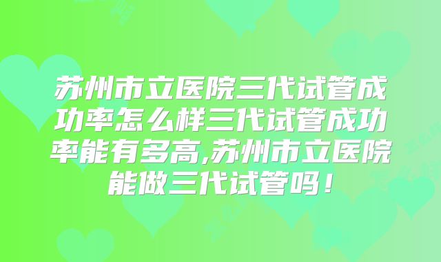 苏州市立医院三代试管成功率怎么样三代试管成功率能有多高,苏州市立医院能做三代试管吗!