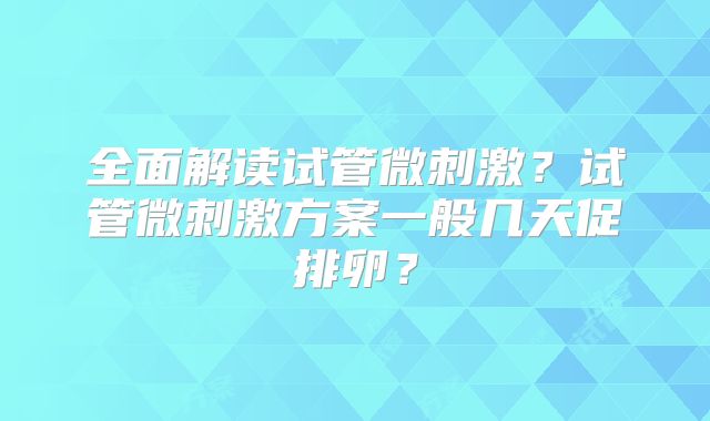全面解读试管微刺激？试管微刺激方案一般几天促排卵？