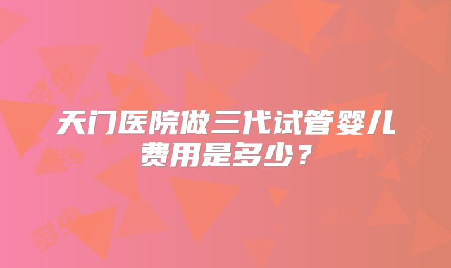 天门医院做三代试管婴儿费用是多少?