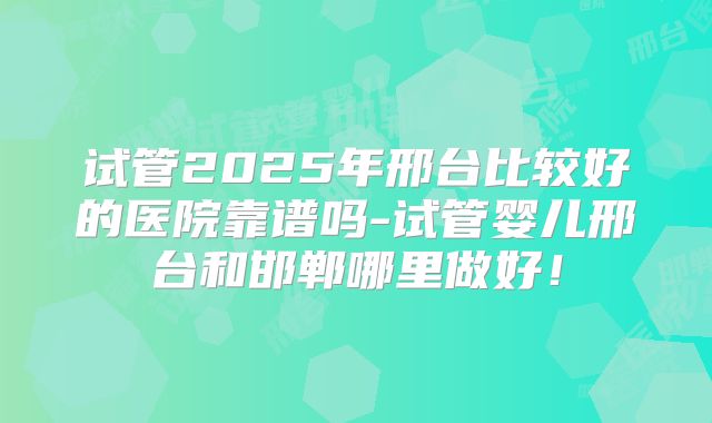 试管2025年邢台比较好的医院靠谱吗-试管婴儿邢台和邯郸哪里做好！