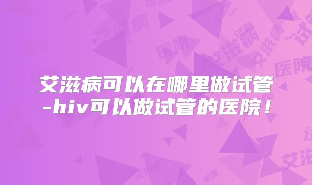 艾滋病可以在哪里做试管-hiv可以做试管的医院!