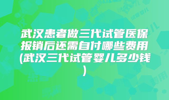 武汉患者做三代试管医保报销后还需自付哪些费用(武汉三代试管婴儿多少钱)
