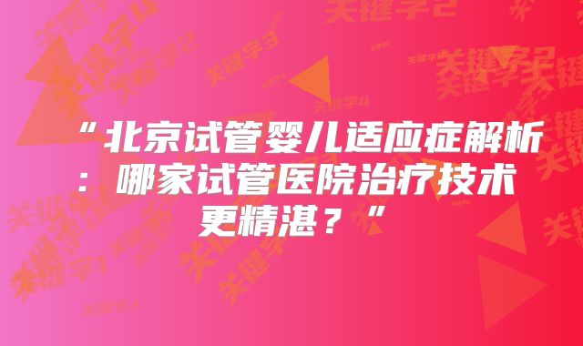 “北京试管婴儿适应症解析:哪家试管医院治疗技术更精湛?”