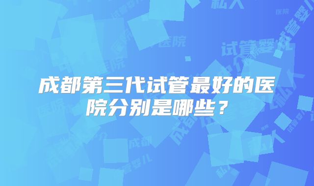 成都第三代试管最好的医院分别是哪些？