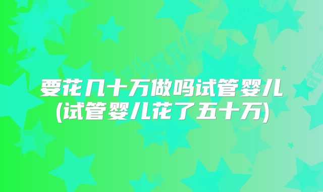 要花几十万做吗试管婴儿(试管婴儿花了五十万)