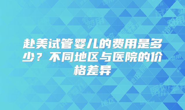 赴美试管婴儿的费用是多少？不同地区与医院的价格差异