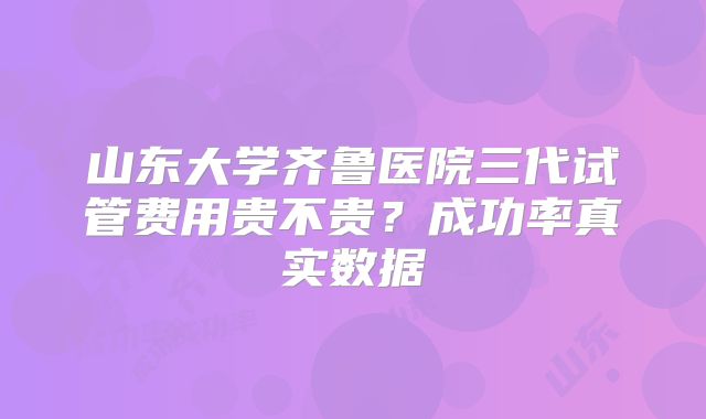 山东大学齐鲁医院三代试管费用贵不贵？成功率真实数据