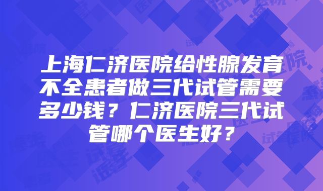 上海仁济医院给性腺发育不全患者做三代试管需要多少钱？仁济医院三代试管哪个医生好？