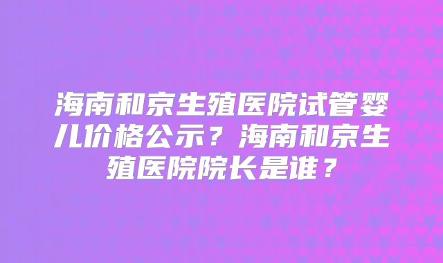 海南和京生殖医院试管婴儿价格公示?海南和京生殖医院院长是谁?