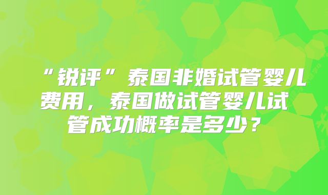 “锐评”泰国非婚试管婴儿费用,泰国做试管婴儿试管成功概率是多少?