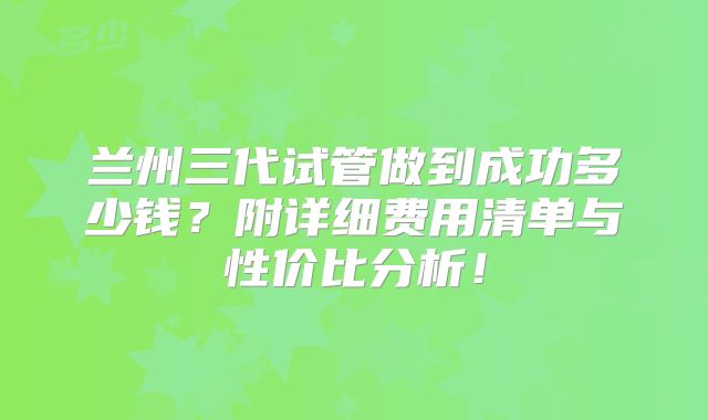 兰州三代试管做到成功多少钱？附详细费用清单与性价比分析！