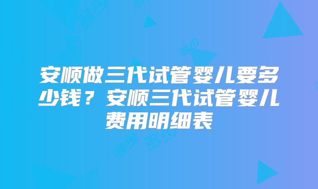 安顺做三代试管婴儿要多少钱？安顺三代试管婴儿费用明细表
