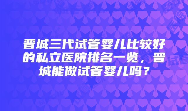 晋城三代试管婴儿比较好的私立医院排名一览，晋城能做试管婴儿吗？