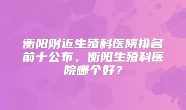 衡阳附近生殖科医院排名前十公布，衡阳生殖科医院哪个好？