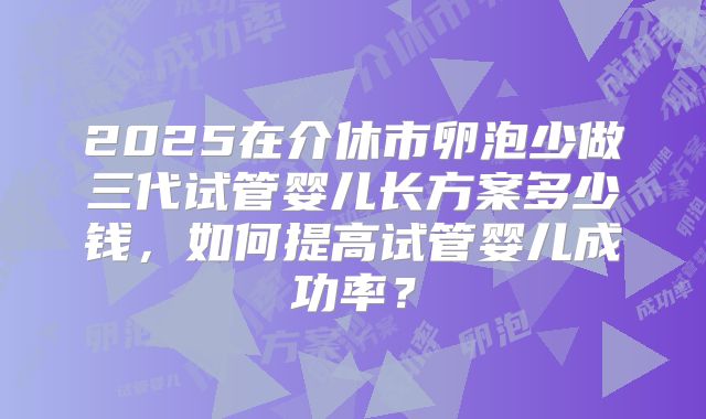 2025在介休市卵泡少做三代试管婴儿长方案多少钱，如何提高试管婴儿成功率？