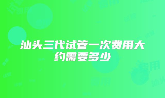 汕头三代试管一次费用大约需要多少