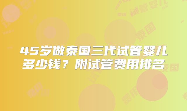 45岁做泰国三代试管婴儿多少钱？附试管费用排名
