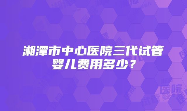 湘潭市中心医院三代试管婴儿费用多少？