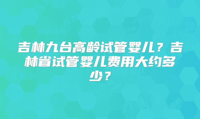 吉林九台高龄试管婴儿？吉林省试管婴儿费用大约多少？