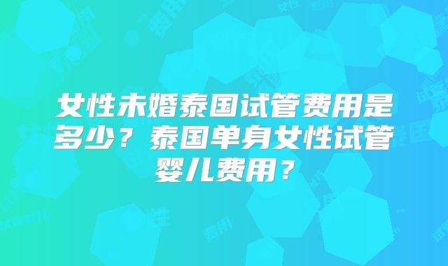 女性未婚泰国试管费用是多少？泰国单身女性试管婴儿费用？