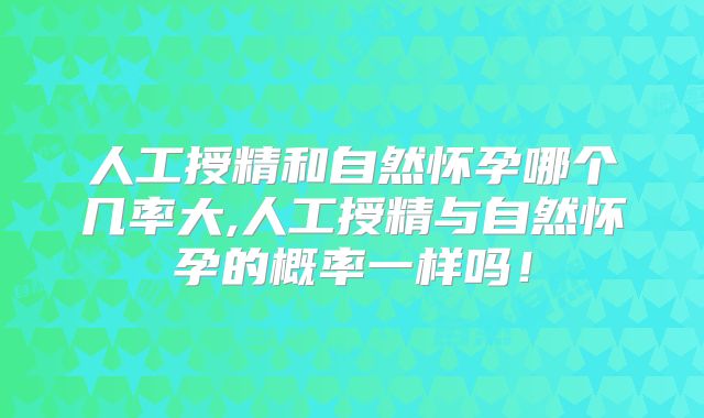 人工授精和自然怀孕哪个几率大,人工授精与自然怀孕的概率一样吗！
