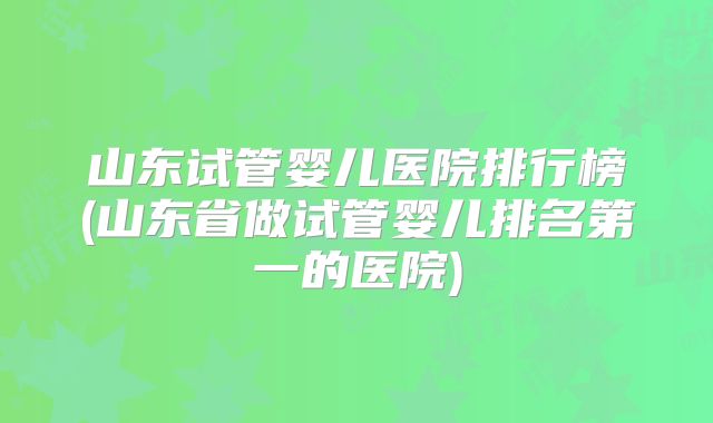 山东试管婴儿医院排行榜(山东省做试管婴儿排名第一的医院)