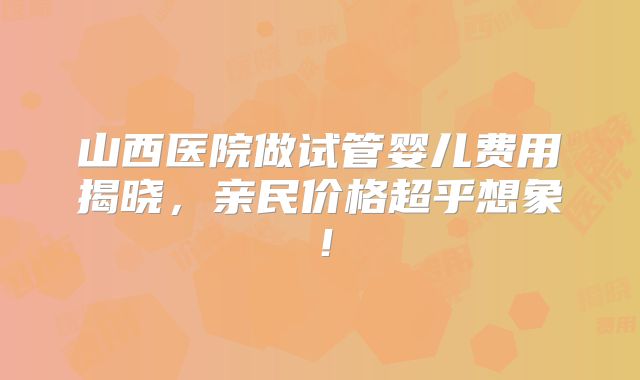 山西医院做试管婴儿费用揭晓，亲民价格超乎想象！