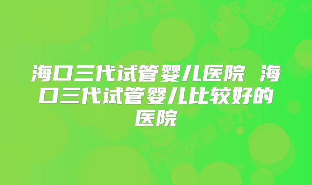 海口三代试管婴儿医院 海口三代试管婴儿比较好的医院