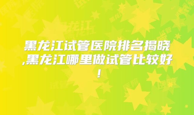 黑龙江试管医院排名揭晓,黑龙江哪里做试管比较好！
