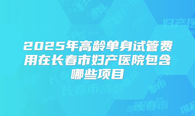 2025年高龄单身试管费用在长春市妇产医院包含哪些项目