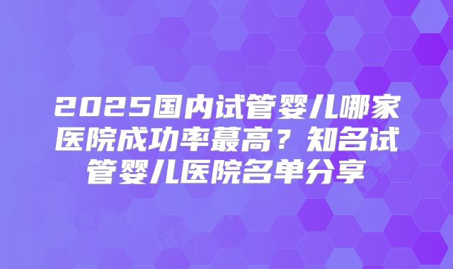 2025国内试管婴儿哪家医院成功率蕞高?知名试管婴儿医院名单分享