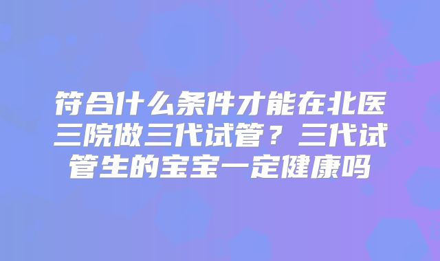 符合什么条件才能在北医三院做三代试管？三代试管生的宝宝一定健康吗