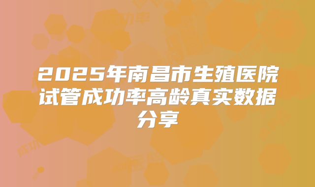 2025年南昌市生殖医院试管成功率高龄真实数据分享