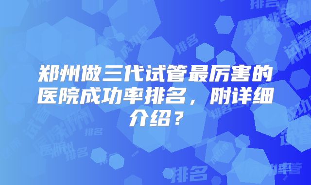 郑州做三代试管最厉害的医院成功率排名，附详细介绍？